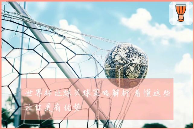世界杯让球买球策略解析 看懂这些让你更有优势